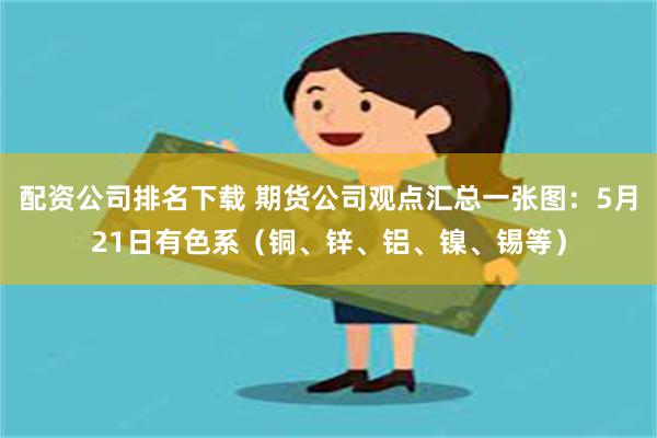 配资公司排名下载 期货公司观点汇总一张图：5月21日有色系（铜、锌、铝、镍、锡等）