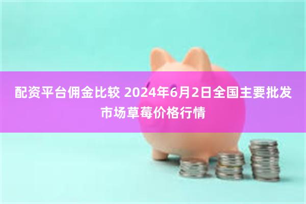 配资平台佣金比较 2024年6月2日全国主要批发市场草莓价格行情