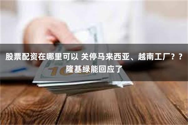 股票配资在哪里可以 关停马来西亚、越南工厂？?隆基绿能回应了