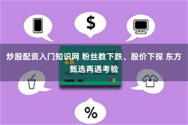 炒股配资入门知识网 粉丝数下跌、股价下探 东方甄选再遇考验