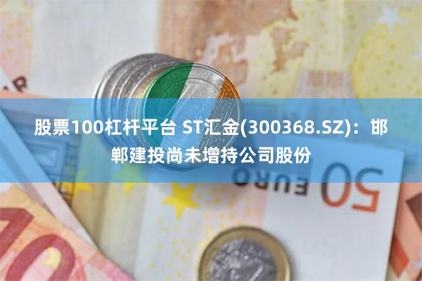 股票100杠杆平台 ST汇金(300368.SZ)：邯郸建投尚未增持公司股份