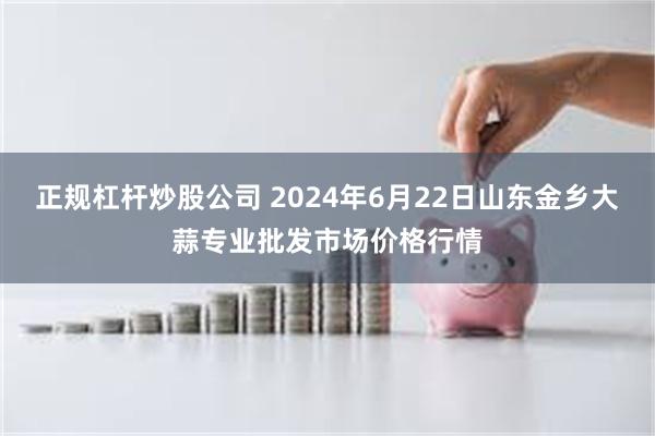 正规杠杆炒股公司 2024年6月22日山东金乡大蒜专业批发市场价格行情