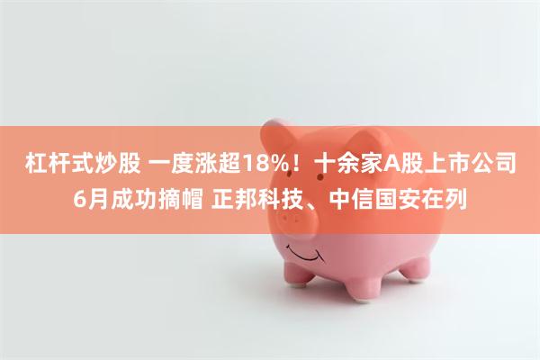 杠杆式炒股 一度涨超18%！十余家A股上市公司6月成功摘帽 正邦科技、中信国安在列