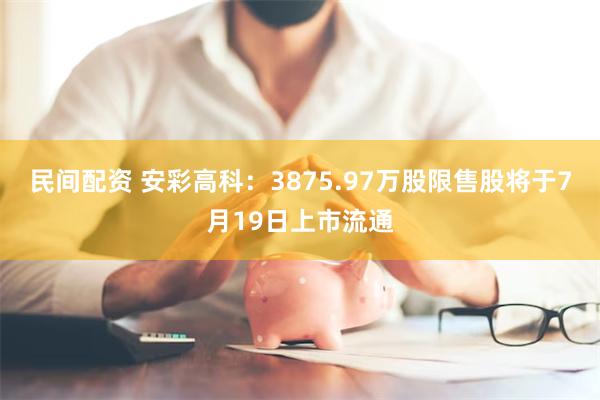 民间配资 安彩高科：3875.97万股限售股将于7月19日上市流通