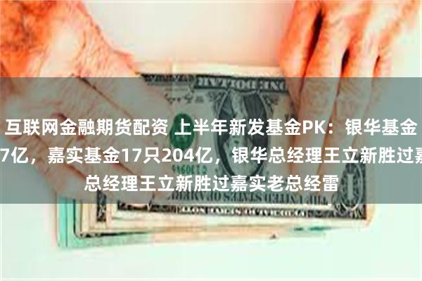 互联网金融期货配资 上半年新发基金PK：银华基金18只合计217亿，嘉实基金17只204亿，银华总经理王立新胜过嘉实老总经雷