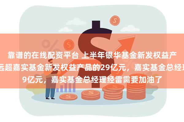 靠谱的在线配资平台 上半年银华基金新发权益产品规模49亿元，远超嘉实基金新发权益产品的29亿元，嘉实基金总经理经雷需要加油了