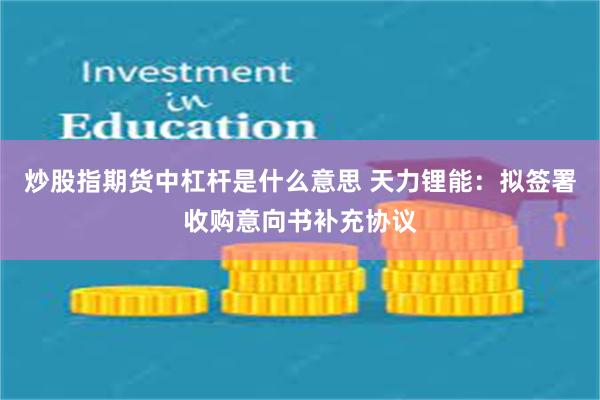 炒股指期货中杠杆是什么意思 天力锂能：拟签署收购意向书补充协议