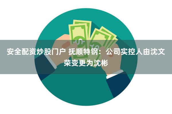 安全配资炒股门户 抚顺特钢：公司实控人由沈文荣变更为沈彬