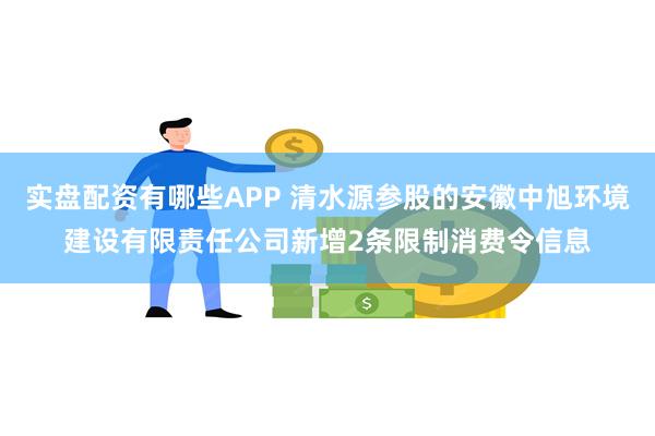 实盘配资有哪些APP 清水源参股的安徽中旭环境建设有限责任公司新增2条限制消费令信息