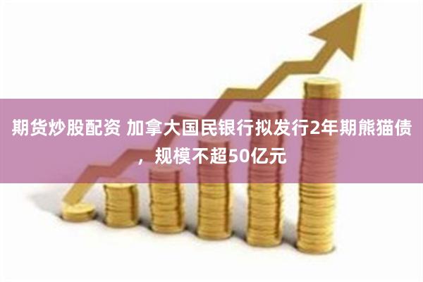 期货炒股配资 加拿大国民银行拟发行2年期熊猫债，规模不超50亿元