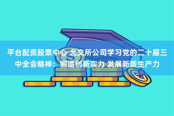 平台配资股票中心 北交所公司学习党的二十届三中全会精神：锻造创新实力 发展新质生产力