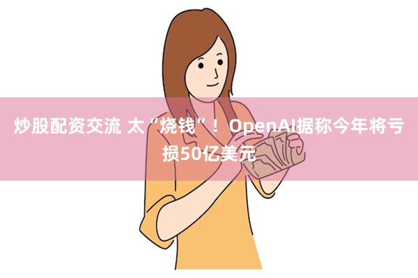 炒股配资交流 太“烧钱”！OpenAI据称今年将亏损50亿美元