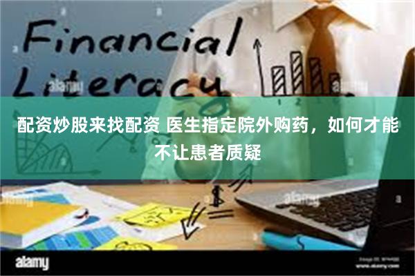 配资炒股来找配资 医生指定院外购药，如何才能不让患者质疑