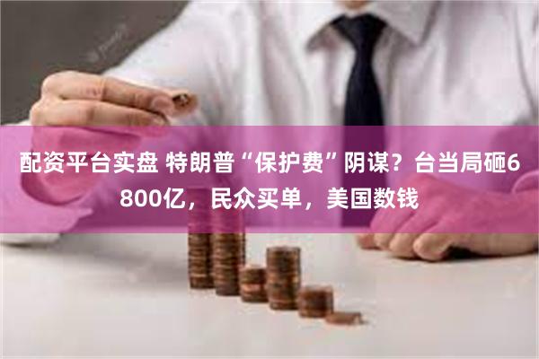 配资平台实盘 特朗普“保护费”阴谋？台当局砸6800亿，民众买单，美国数钱