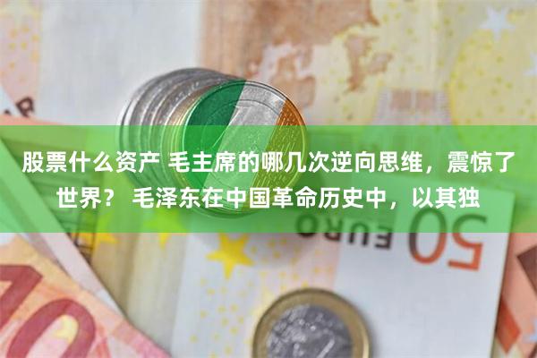 股票什么资产 毛主席的哪几次逆向思维，震惊了世界？ 毛泽东在中国革命历史中，以其独