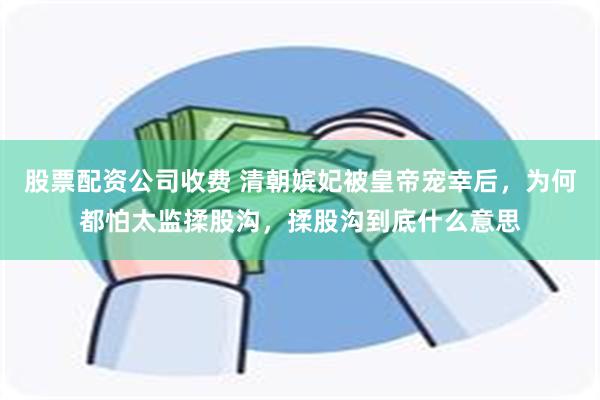 股票配资公司收费 清朝嫔妃被皇帝宠幸后，为何都怕太监揉股沟，揉股沟到底什么意思