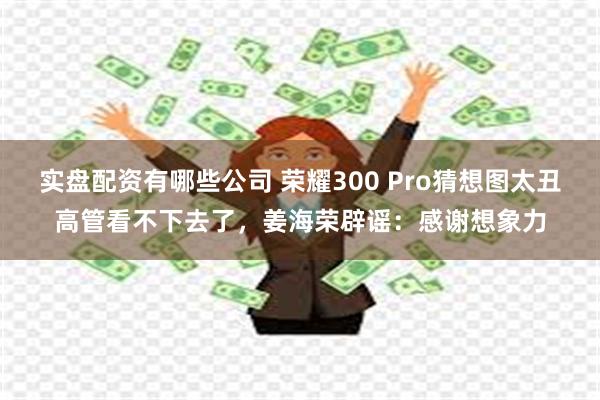 实盘配资有哪些公司 荣耀300 Pro猜想图太丑高管看不下去了，姜海荣辟谣：感谢想象力