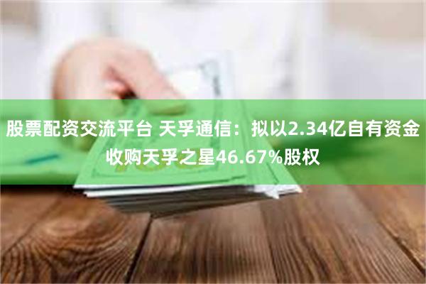 股票配资交流平台 天孚通信：拟以2.34亿自有资金收购天孚之星46.67%股权