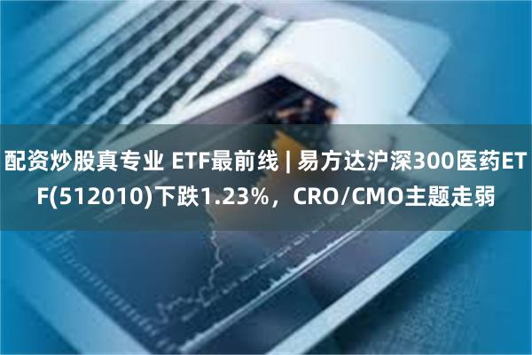 配资炒股真专业 ETF最前线 | 易方达沪深300医药ETF(512010)下跌1.23%，CRO/CMO主题走弱