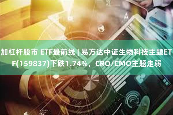 加杠杆股市 ETF最前线 | 易方达中证生物科技主题ETF(159837)下跌1.74%，CRO/CMO主题走弱