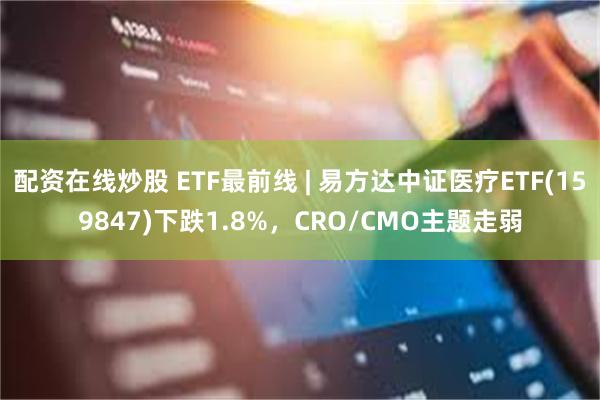 配资在线炒股 ETF最前线 | 易方达中证医疗ETF(159847)下跌1.8%，CRO/CMO主题走弱