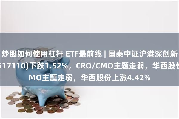 炒股如何使用杠杆 ETF最前线 | 国泰中证沪港深创新药产业ETF(517110)下跌1.52%，CRO/CMO主题走弱，华西股份上涨4.42%