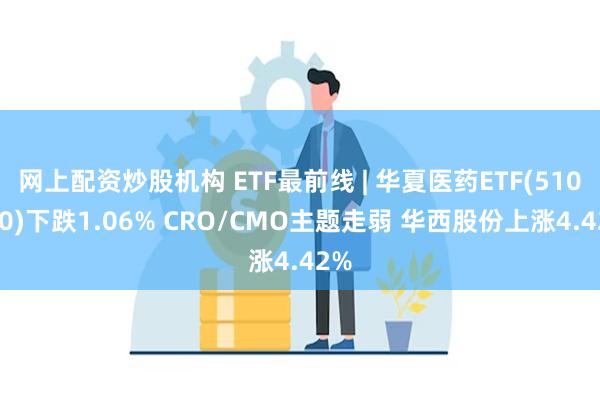 网上配资炒股机构 ETF最前线 | 华夏医药ETF(510660)下跌1.06% CRO/CMO主题走弱 华西股份上涨4.42%