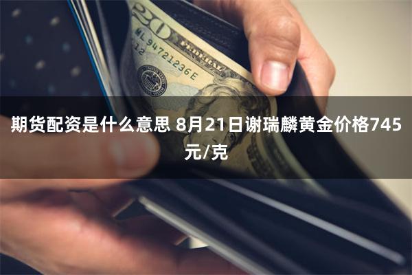 期货配资是什么意思 8月21日谢瑞麟黄金价格745元/克