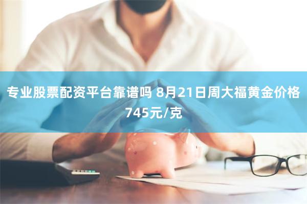 专业股票配资平台靠谱吗 8月21日周大福黄金价格745元/克