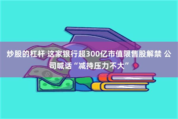 炒股的杠杆 这家银行超300亿市值限售股解禁 公司喊话“减持压力不大”