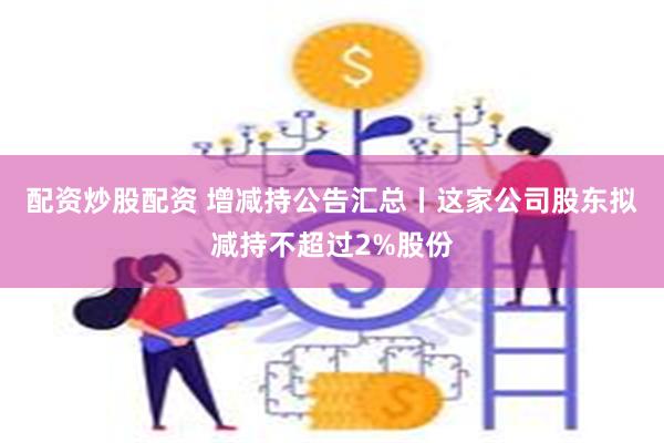 配资炒股配资 增减持公告汇总丨这家公司股东拟减持不超过2%股份