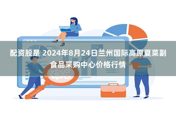 配资股是 2024年8月24日兰州国际高原夏菜副食品采购中心价格行情