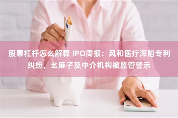 股票杠杆怎么解释 IPO周报：风和医疗深陷专利纠纷，幺麻子及中介机构被监管警示