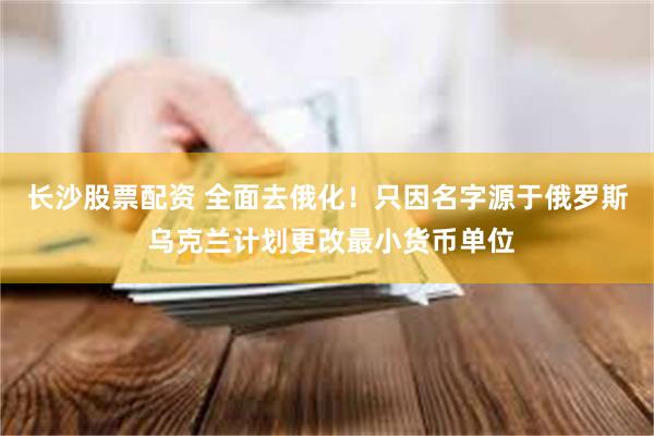 长沙股票配资 全面去俄化！只因名字源于俄罗斯 乌克兰计划更改最小货币单位