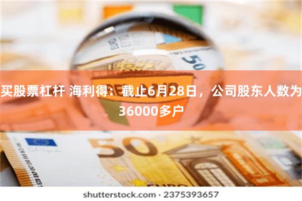 买股票杠杆 海利得：截止6月28日，公司股东人数为36000多户