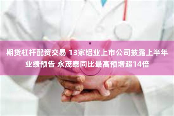 期货杠杆配资交易 13家铝业上市公司披露上半年业绩预告 永茂泰同比最高预增超14倍