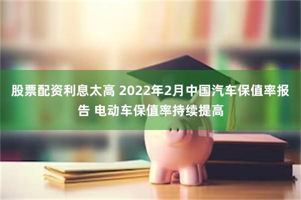 股票配资利息太高 2022年2月中国汽车保值率报告 电动车保值率持续提高