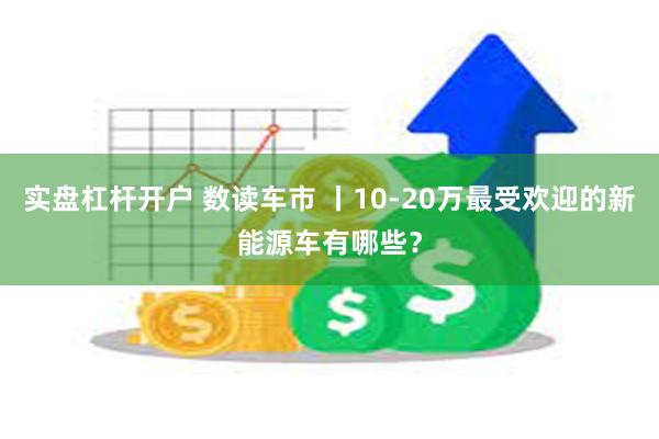 实盘杠杆开户 数读车市 丨10-20万最受欢迎的新能源车有哪些？