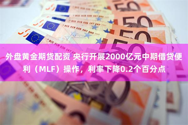 外盘黄金期货配资 央行开展2000亿元中期借贷便利（MLF）操作，利率下降0.2个百分点