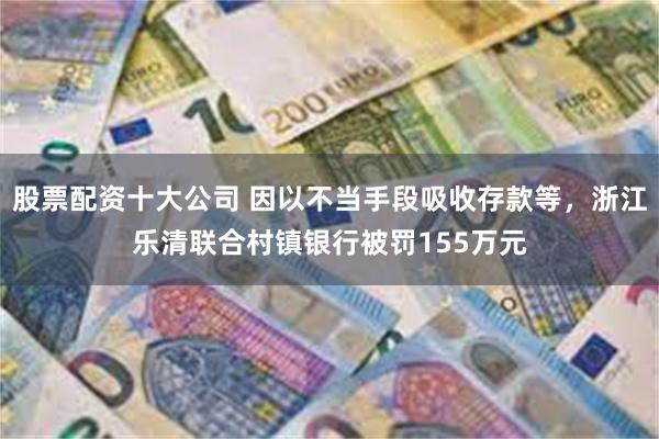 股票配资十大公司 因以不当手段吸收存款等，浙江乐清联合村镇银行被罚155万元