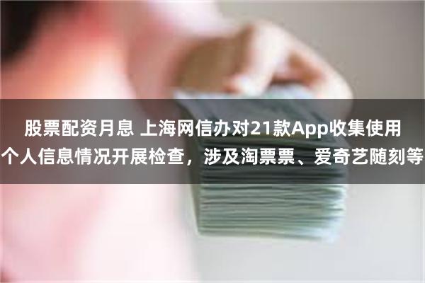 股票配资月息 上海网信办对21款App收集使用个人信息情况开展检查，涉及淘票票、爱奇艺随刻等