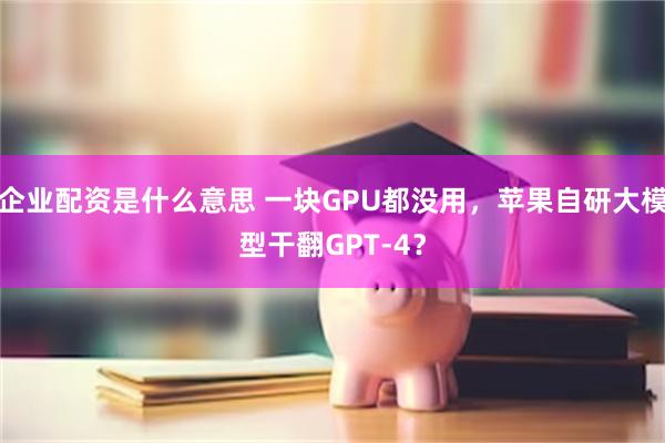 企业配资是什么意思 一块GPU都没用，苹果自研大模型干翻GPT-4？