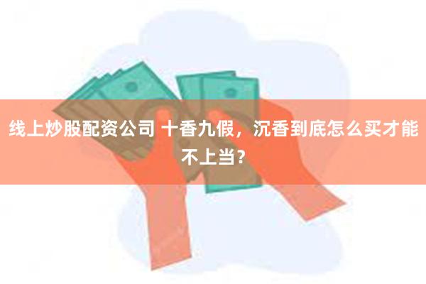 线上炒股配资公司 十香九假，沉香到底怎么买才能不上当？