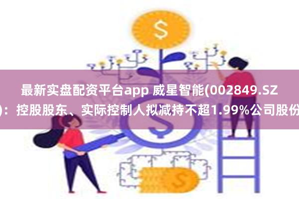 最新实盘配资平台app 威星智能(002849.SZ)：控股股东、实际控制人拟减持不超1.99%公司股份