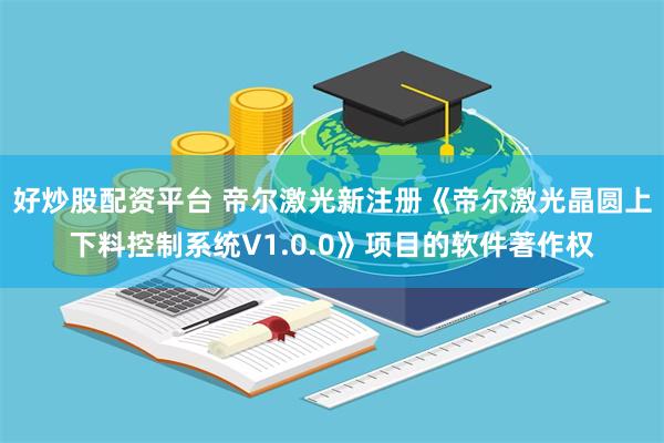 好炒股配资平台 帝尔激光新注册《帝尔激光晶圆上下料控制系统V1.0.0》项目的软件著作权