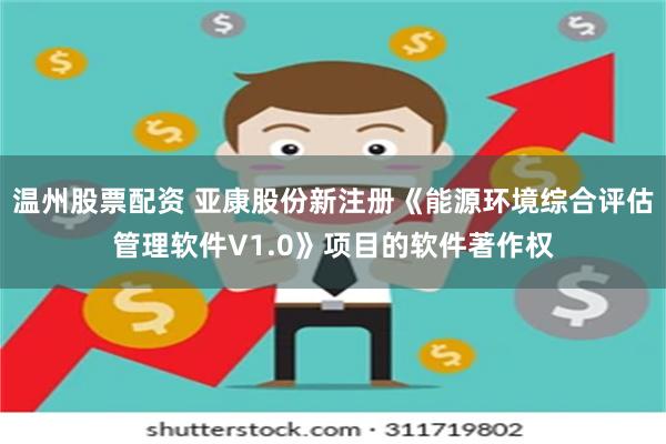 温州股票配资 亚康股份新注册《能源环境综合评估管理软件V1.0》项目的软件著作权