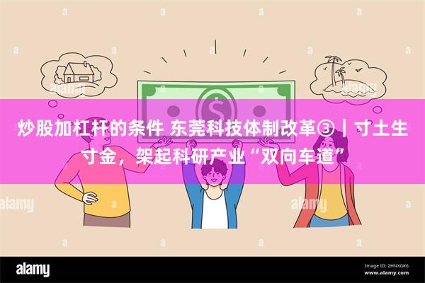 炒股加杠杆的条件 东莞科技体制改革③｜寸土生寸金，架起科研产业“双向车道”