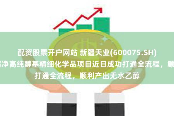 配资股票开户网站 新疆天业(600075.SH)：年产25万吨超净高纯醇基精细化学品项目近日成功打通全流程，顺利产出无水乙醇