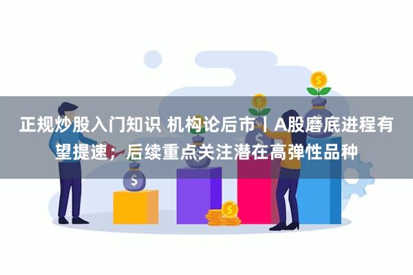 正规炒股入门知识 机构论后市丨A股磨底进程有望提速；后续重点关注潜在高弹性品种