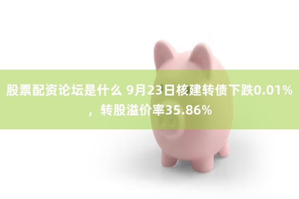 股票配资论坛是什么 9月23日核建转债下跌0.01%，转股溢价率35.86%